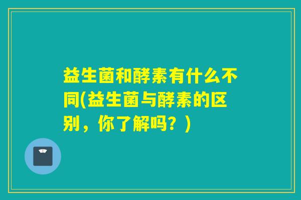 益生菌和酵素有什么不同(益生菌与酵素的区别，你了解吗？)