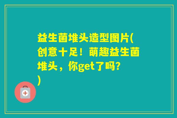 益生菌堆头造型图片(创意十足！萌趣益生菌堆头，你get了吗？)