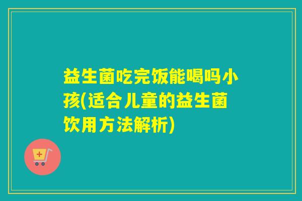 益生菌吃完饭能喝吗小孩(适合儿童的益生菌饮用方法解析)