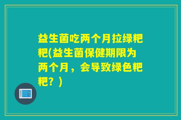 益生菌吃两个月拉绿粑粑(益生菌保健期限为两个月，会导致绿色粑粑？)