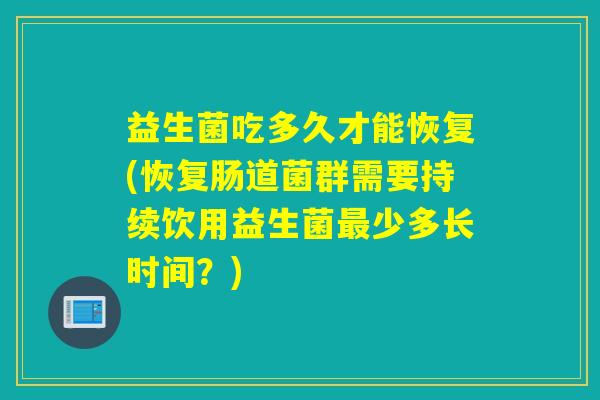 益生菌吃多久才能恢复(恢复肠道菌群需要持续饮用益生菌少多长时间？)