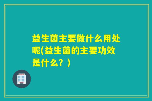 益生菌主要做什么用处呢(益生菌的主要功效是什么？)