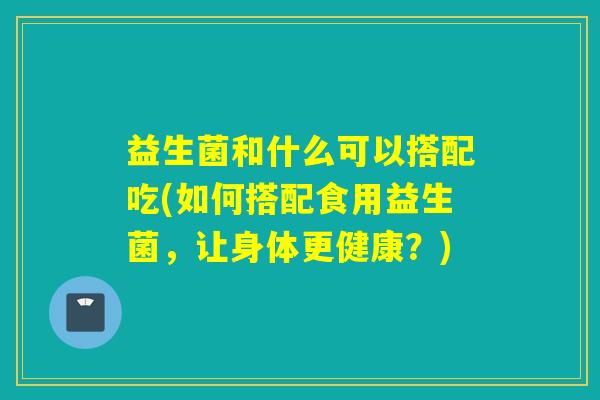 益生菌和什么可以搭配吃(如何搭配食用益生菌，让身体更健康？)