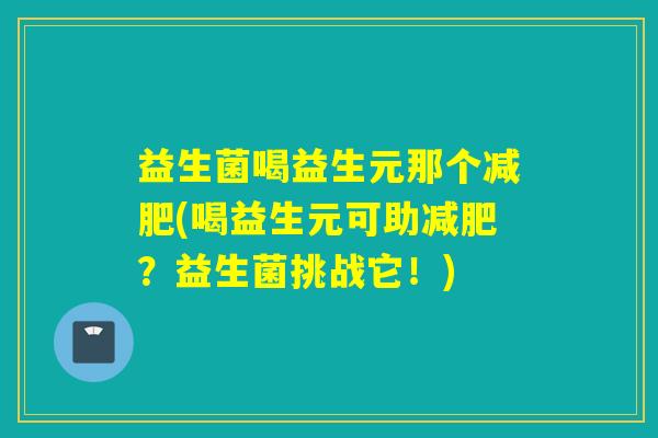 益生菌喝益生元那个(喝益生元可助?益生菌挑战它!) 益生菌喝益生元那个(喝益生元可助?益生菌挑战它!)