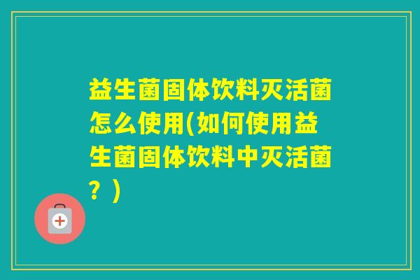 益生菌固体饮料灭活菌怎么使用(如何使用益生菌固体饮料中灭活菌？)
