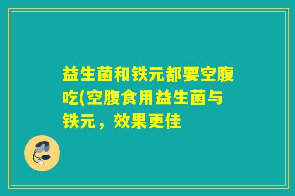 益生菌和铁元都要空腹吃(空腹食用益生菌与铁元,效果更佳 益生菌和铁元都要空腹吃(空腹食用益生菌与铁元,效果更佳
