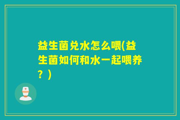 益生菌兑水怎么喂(益生菌如何和水一起喂养?) 益生菌兑水怎么喂(益生菌如何和水一起喂养?)