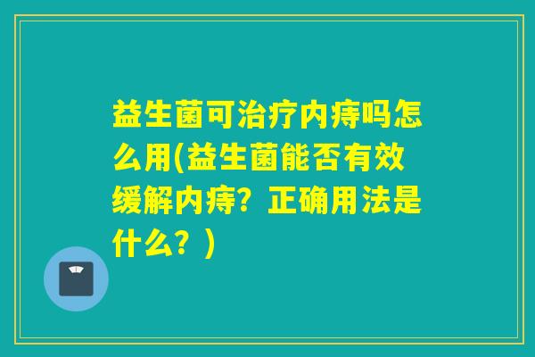 益生菌可内痔吗怎么用(益生菌能否有效缓解内痔？正确用法是什么？)