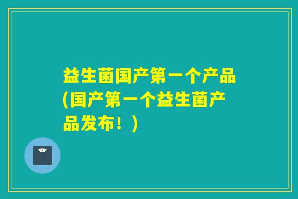 益生菌国产第一个产品(国产第一个益生菌产品发布！)