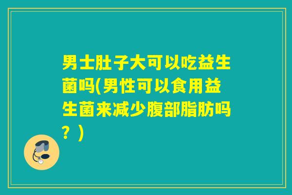 男士肚子大可以吃益生菌吗(男性可以食用益生菌来减少腹部脂肪吗？)