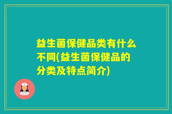 益生菌保健品类有什么不同(益生菌保健品的分类及特点简介) 益生菌保健品类有什么不同(益生菌保健品的分类及特点简介)