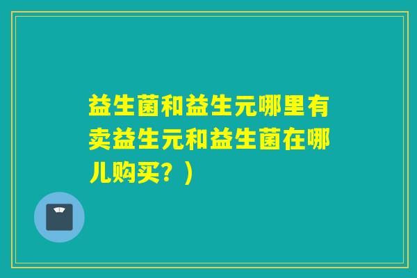 益生菌和益生元哪里有卖益生元和益生菌在哪儿购买？)