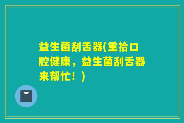 益生菌刮舌器(重拾口腔健康，益生菌刮舌器来帮忙！)