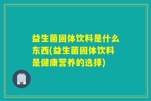 益生菌固体饮料是什么东西(益生菌固体饮料是健康营养的选择)
