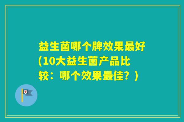 益生菌哪个牌效果好(10大益生菌产品比较：哪个效果佳？)