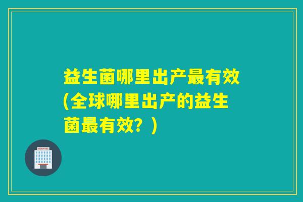 益生菌哪里出产有效(全球哪里出产的益生菌有效？)