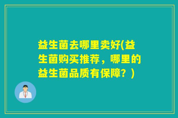 益生菌去哪里卖好(益生菌购买推荐,哪里的益生菌品质有保障?) 益生菌去哪里卖好(益生菌购买推荐,哪里的益生菌品质有保障?)