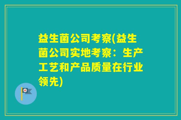 益生菌公司考察(益生菌公司实地考察：生产工艺和产品质量在行业领先)