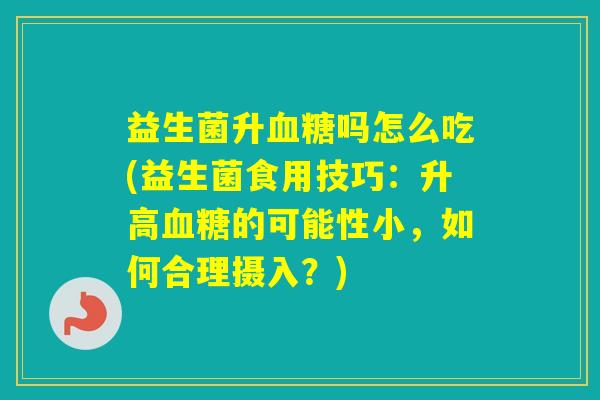 益生菌升吗怎么吃(益生菌食用技巧:升高的可能性小,如何合理摄入?) 益生菌升吗怎么吃(益生菌食用技巧:升高的可能性小,如何合理摄入?)