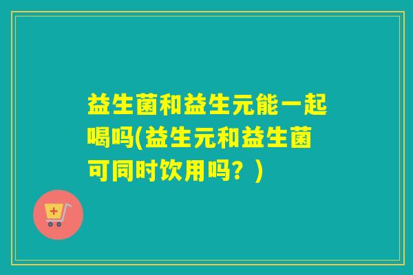益生菌和益生元能一起喝吗(益生元和益生菌可同时饮用吗？)