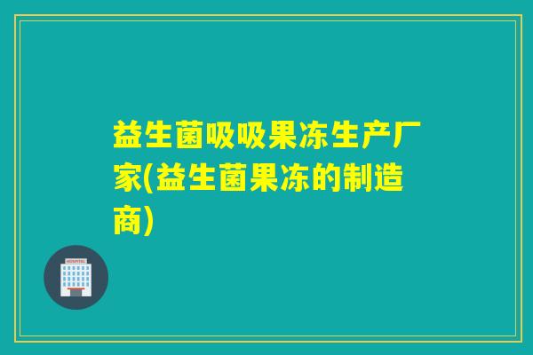 益生菌吸吸果冻生产厂家(益生菌果冻的制造商) 益生菌吸吸果冻生产厂家(益生菌果冻的制造商)