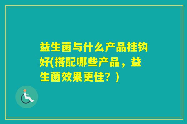 益生菌与什么产品挂钩好(搭配哪些产品，益生菌效果更佳？)