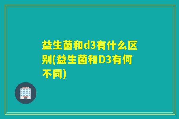 益生菌和d3有什么区别(益生菌和D3有何不同)