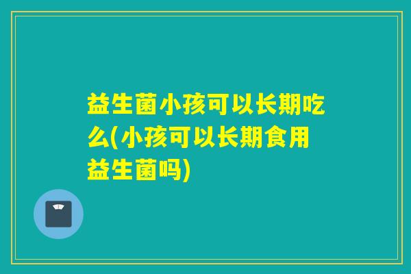 益生菌小孩可以长期吃么(小孩可以长期食用益生菌吗)