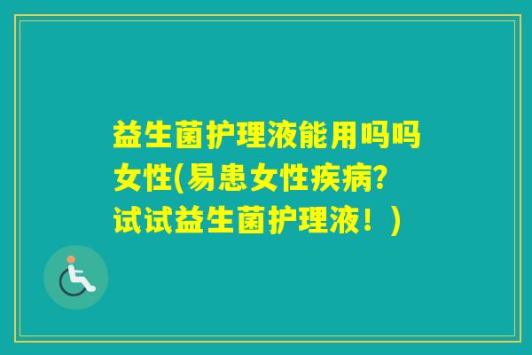 益生菌护理液能用吗吗女性(易患女性？试试益生菌护理液！)