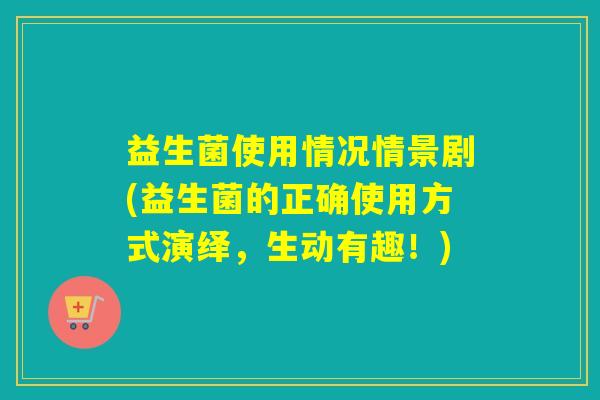 益生菌使用情况情景剧(益生菌的正确使用方式演绎，生动有趣！)
