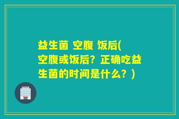 益生菌 空腹 饭后(空腹或饭后？正确吃益生菌的时间是什么？)