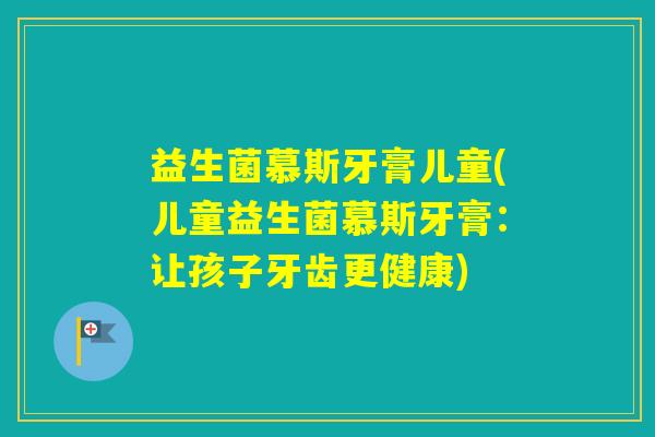 益生菌慕斯牙膏儿童(儿童益生菌慕斯牙膏：让孩子牙齿更健康)