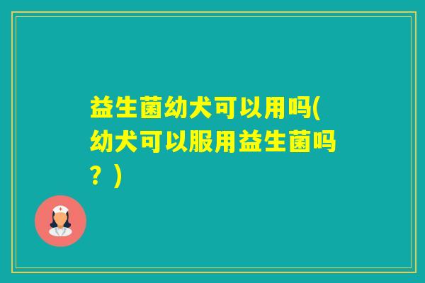 益生菌幼犬可以用吗(幼犬可以服用益生菌吗？)