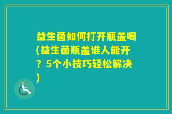 益生菌如何打开瓶盖喝(益生菌瓶盖谁人能开？5个小技巧轻松解决)