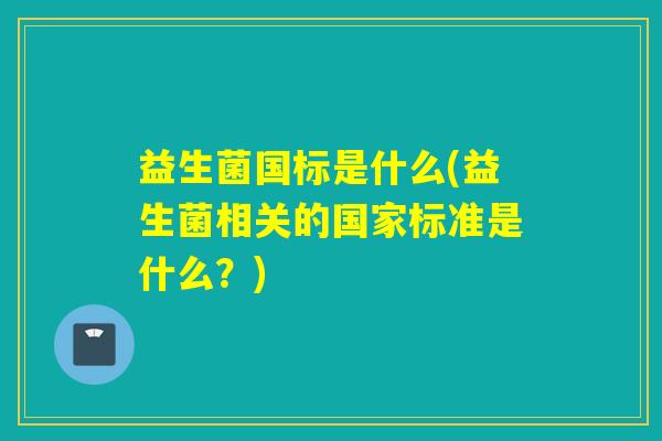 益生菌国标是什么(益生菌相关的国家标准是什么?) 益生菌国标是什么(益生菌相关的国家标准是什么?)