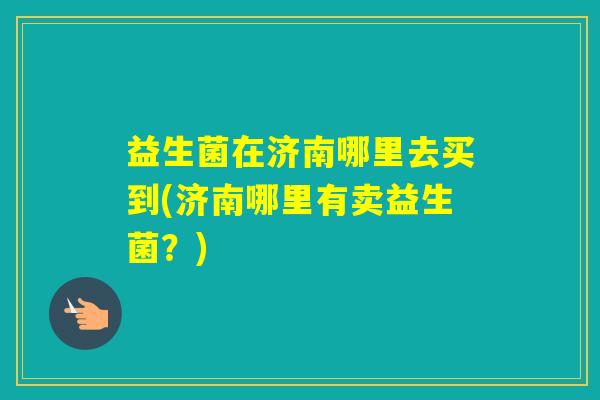 益生菌在济南哪里去买到(济南哪里有卖益生菌?) 益生菌在济南哪里去买到(济南哪里有卖益生菌?)