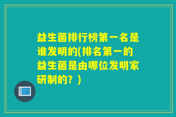 益生菌排行榜第一名是谁发明的(排名第一的益生菌是由哪位发明家研制的？)
