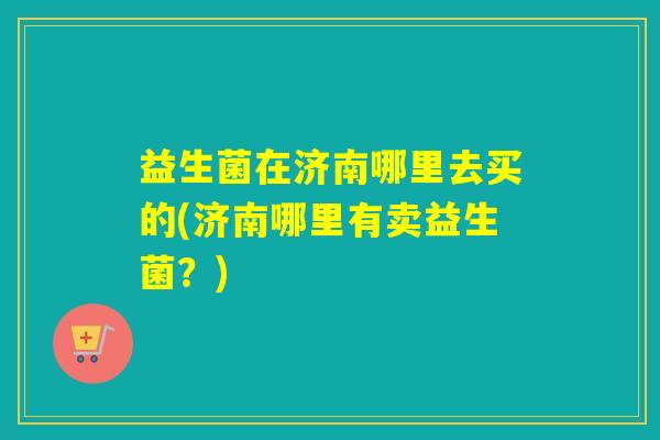 益生菌在济南哪里去买的(济南哪里有卖益生菌?) 益生菌在济南哪里去买的(济南哪里有卖益生菌?)