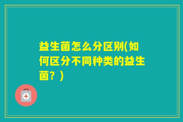 益生菌怎么分区别(如何区分不同种类的益生菌？)