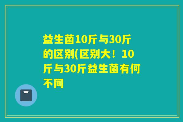 益生菌10斤与30斤的区别(区别大!10斤与30斤益生菌有何不同 益生菌10斤与30斤的区别(区别大!10斤与30斤益生菌有何不同