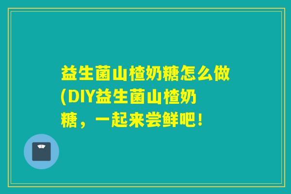 益生菌山楂奶糖怎么做(DIY益生菌山楂奶糖,一起来尝鲜吧! 益生菌山楂奶糖怎么做(DIY益生菌山楂奶糖,一起来尝鲜吧!