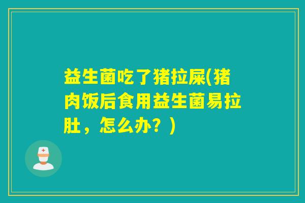 益生菌吃了猪拉屎(猪肉饭后食用益生菌易拉肚，怎么办？)