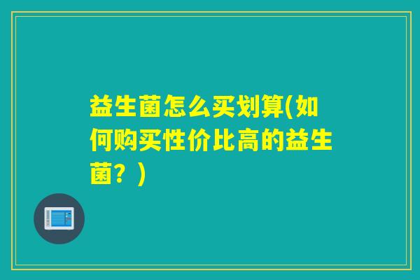 益生菌怎么买划算(如何购买性价比高的益生菌?) 益生菌怎么买划算(如何购买性价比高的益生菌?)