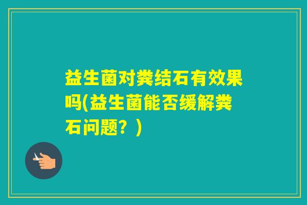 益生菌对粪结石有效果吗(益生菌能否缓解粪石问题?) 益生菌对粪结石有效果吗(益生菌能否缓解粪石问题?)