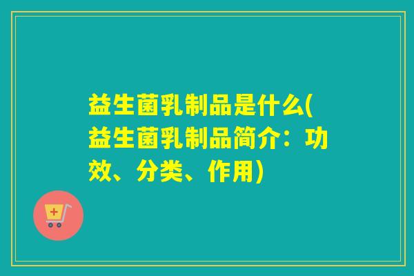 益生菌乳制品是什么(益生菌乳制品简介：功效、分类、作用)