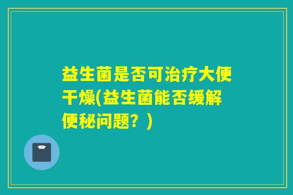益生菌是否可大便干燥(益生菌能否缓解问题？)