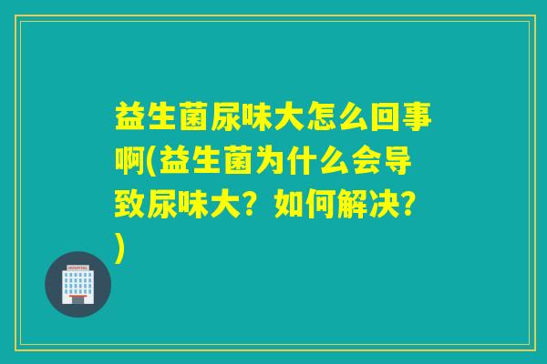 益生菌尿味大怎么回事啊(益生菌为什么会导致尿味大？如何解决？)