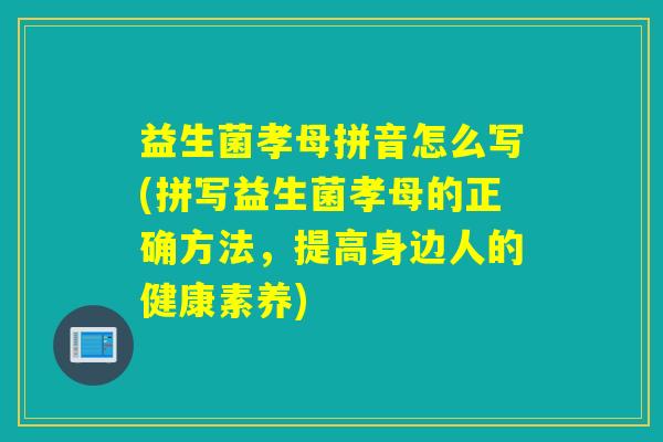 益生菌孝母拼音怎么写(拼写益生菌孝母的正确方法,提高身边人的健康素养) 益生菌孝母拼音怎么写(拼写益生菌孝母的正确方法,提高身边人的健康素养)