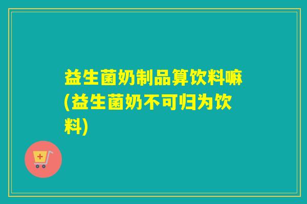益生菌奶制品算饮料嘛(益生菌奶不可归为饮料) 益生菌奶制品算饮料嘛(益生菌奶不可归为饮料)