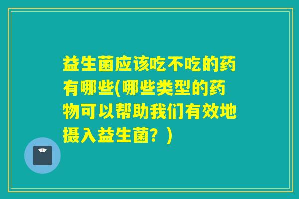 益生菌应该吃不吃的药有哪些(哪些类型的可以帮助我们有效地摄入益生菌？)